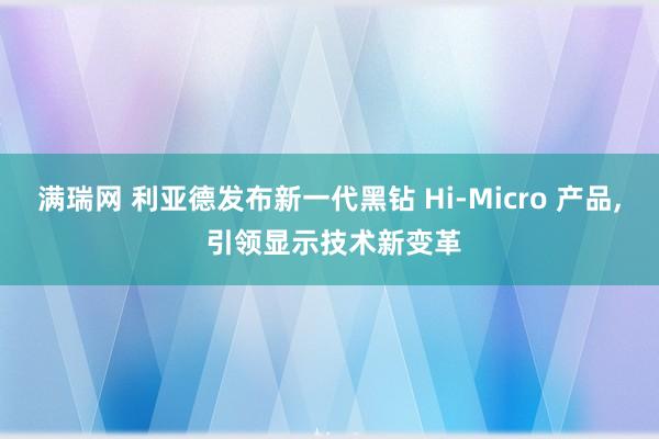 满瑞网 利亚德发布新一代黑钻 Hi-Micro 产品, 引领显示技术新变革