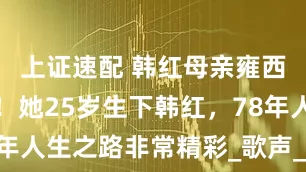 上证速配 韩红母亲雍西不幸离世！她25岁生下韩红，78年人生之路非常精彩_歌声_音乐_艺术