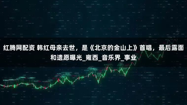 红腾网配资 韩红母亲去世，是《北京的金山上》首唱，最后露面和遗愿曝光_雍西_音乐界_事业