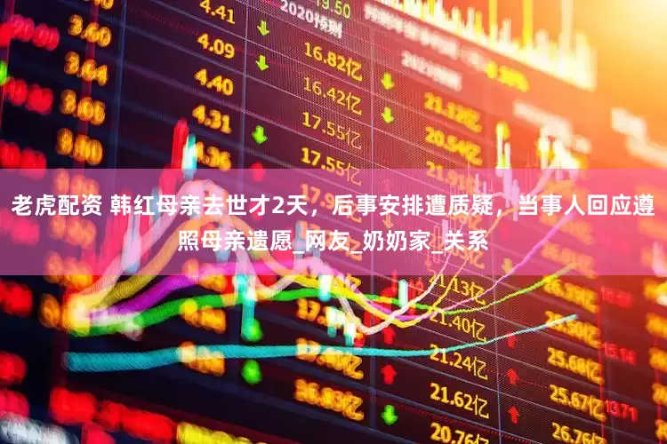 老虎配资 韩红母亲去世才2天，后事安排遭质疑，当事人回应遵照母亲遗愿_网友_奶奶家_关系