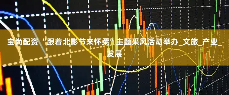 宝尚配资 “跟着北影节来怀柔”主题采风活动举办_文旅_产业_发展