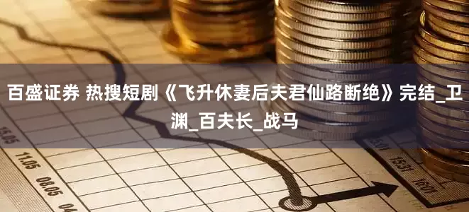 百盛证券 热搜短剧《飞升休妻后夫君仙路断绝》完结_卫渊_百夫长_战马