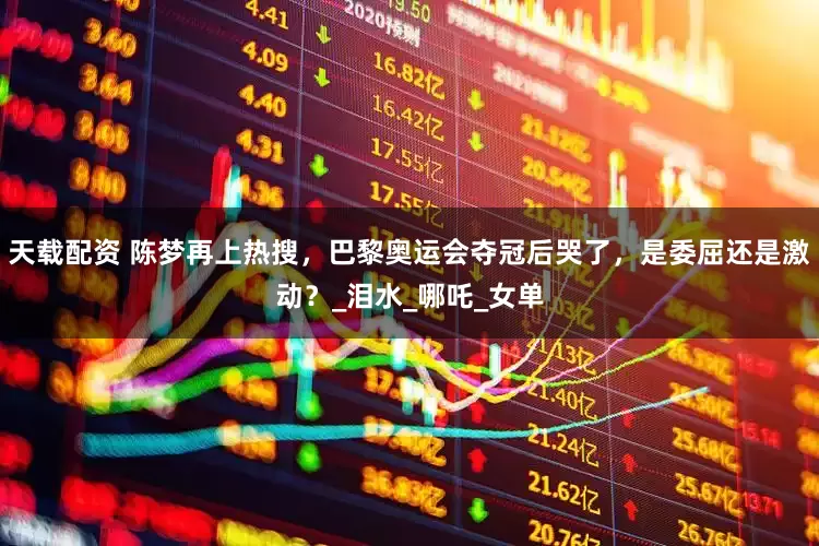 天载配资 陈梦再上热搜，巴黎奥运会夺冠后哭了，是委屈还是激动？_泪水_哪吒_女单