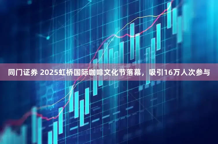 同门证券 2025虹桥国际咖啡文化节落幕，吸引16万人次参与
