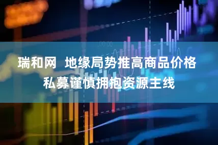 瑞和网  地缘局势推高商品价格 私募谨慎拥抱资源主线