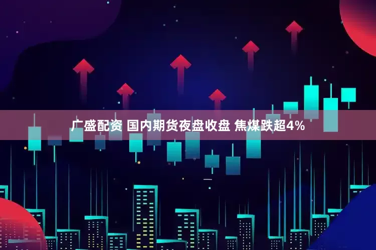广盛配资 国内期货夜盘收盘 焦煤跌超4%