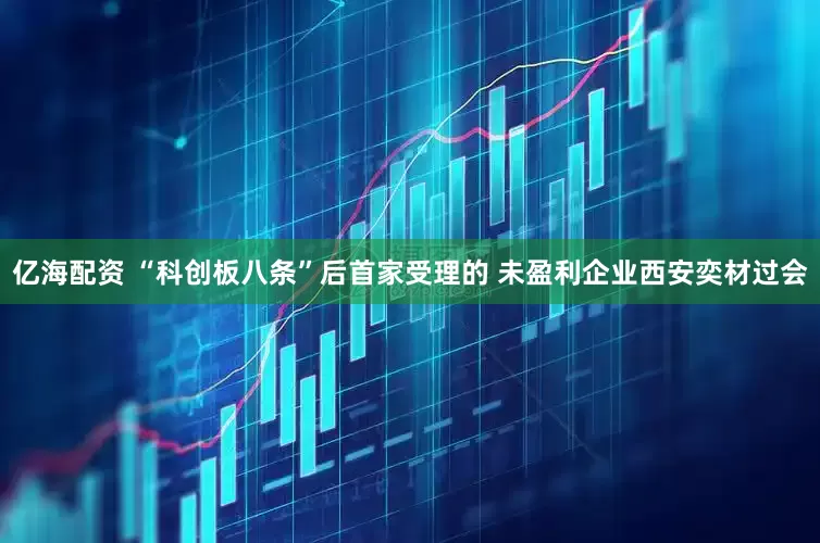 亿海配资 “科创板八条”后首家受理的 未盈利企业西安奕材过会