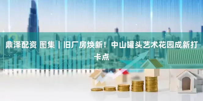 鼎泽配资 图集｜旧厂房焕新！中山罐头艺术花园成新打卡点