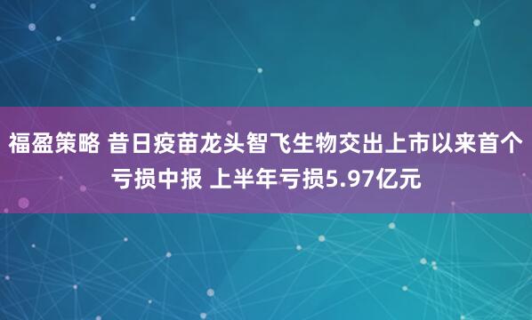福盈策略 昔日疫苗龙头智飞生物交出上市以来首个亏损中报 上半年亏损5.97亿元
