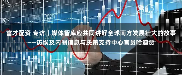 富才配资 专访丨媒体智库应共同讲好全球南方发展壮大的故事——访埃及内阁信息与决策支持中心官员哈迪贾