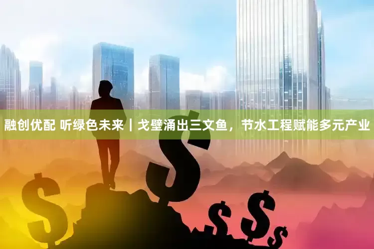 融创优配 听绿色未来｜戈壁涌出三文鱼，节水工程赋能多元产业