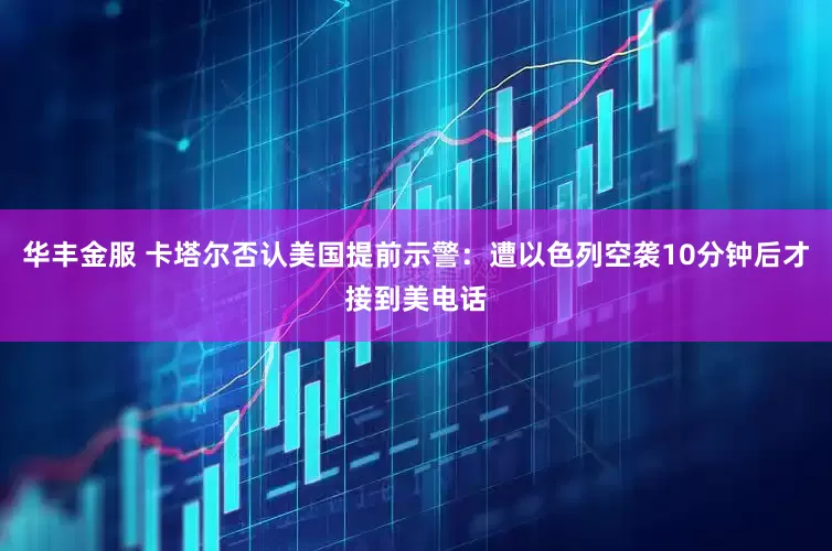 华丰金服 卡塔尔否认美国提前示警：遭以色列空袭10分钟后才接到美电话