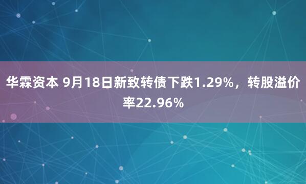 华霖资本 9月18日新致转债下跌1.29%，转股溢价率22.96%