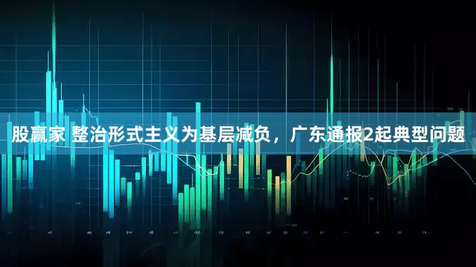 股赢家 整治形式主义为基层减负，广东通报2起典型问题