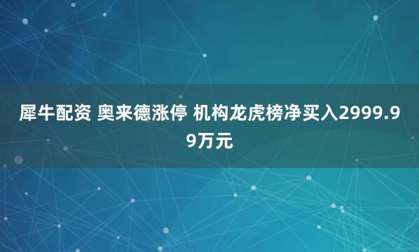 犀牛配资 奥来德涨停 机构龙虎榜净买入2999.99万元