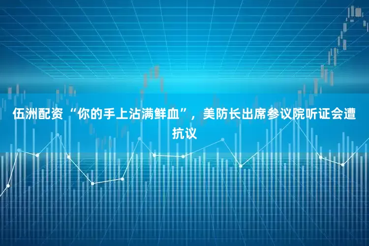 伍洲配资 “你的手上沾满鲜血”，美防长出席参议院听证会遭抗议